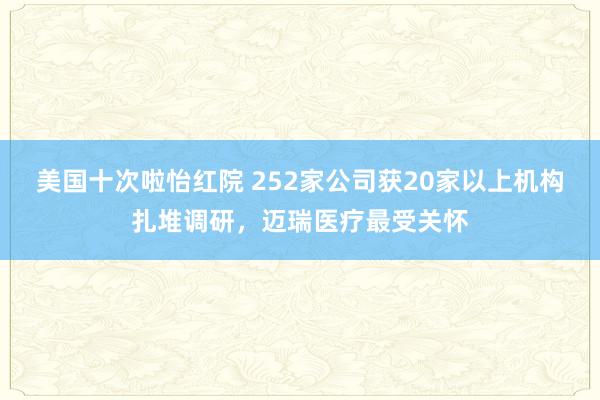 美国十次啦怡红院 252家公司获20家以上机构扎堆调研，迈瑞医疗最受关怀