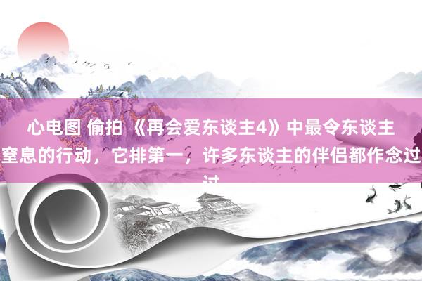 心电图 偷拍 《再会爱东谈主4》中最令东谈主窒息的行动，它排第一，许多东谈主的伴侣都作念过