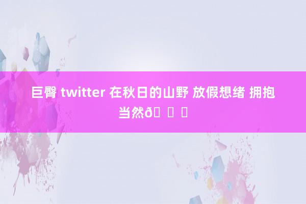 巨臀 twitter 在秋日的山野 放假想绪 拥抱当然🍂