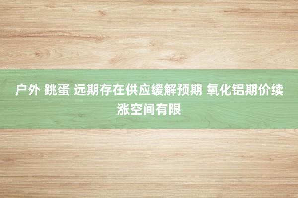 户外 跳蛋 远期存在供应缓解预期 氧化铝期价续涨空间有限