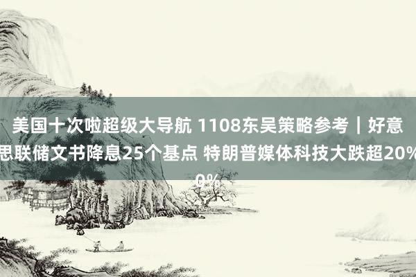 美国十次啦超级大导航 1108东吴策略参考｜好意思联储文书降息25个基点 特朗普媒体科技大跌超20%