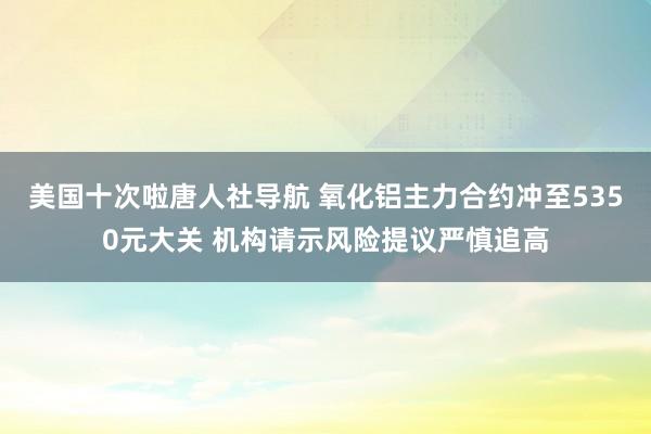 美国十次啦唐人社导航 氧化铝主力合约冲至5350元大关 机构请示风险提议严慎追高