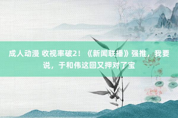 成人动漫 收视率破2！《新闻联播》强推，我要说，于和伟这回又押对了宝