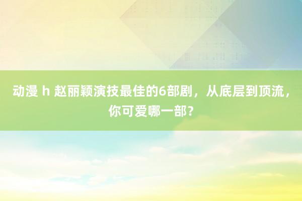 动漫 h 赵丽颖演技最佳的6部剧，从底层到顶流，你可爱哪一部？