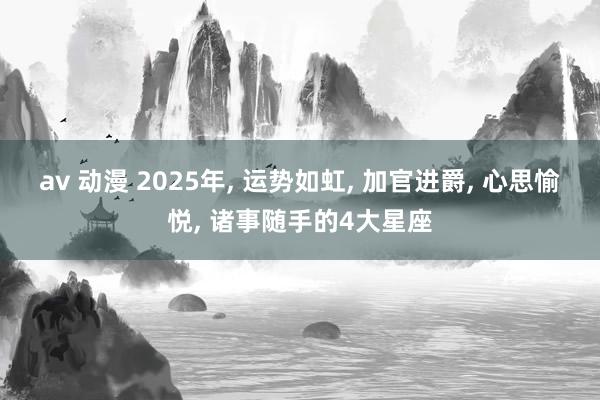 av 动漫 2025年， 运势如虹， 加官进爵， 心思愉悦， 诸事随手的4大星座