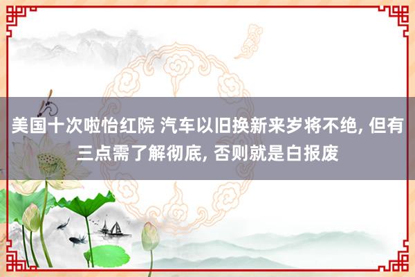 美国十次啦怡红院 汽车以旧换新来岁将不绝， 但有三点需了解彻底， 否则就是白报废