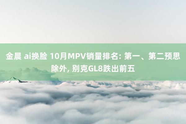 金晨 ai换脸 10月MPV销量排名: 第一、第二预思除外， 别克GL8跌出前五