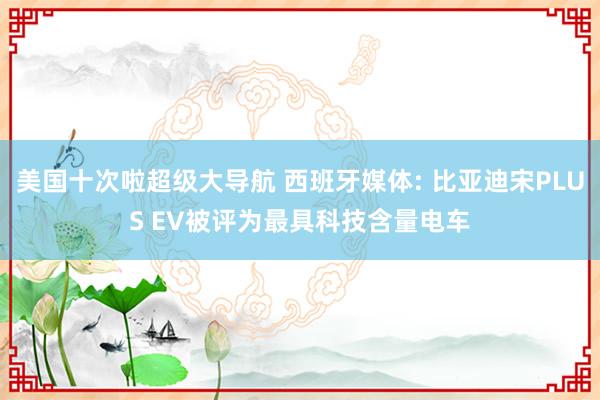 美国十次啦超级大导航 西班牙媒体: 比亚迪宋PLUS EV被评为最具科技含量电车