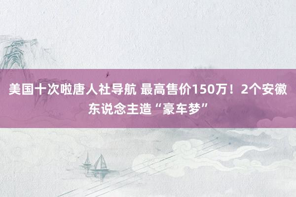 美国十次啦唐人社导航 最高售价150万！2个安徽东说念主造“豪车梦”