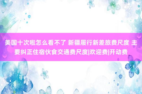 美国十次啦怎么看不了 新疆履行新差旅费尺度 主要纠正住宿伙食交通费尺度|欢迎费|开动费