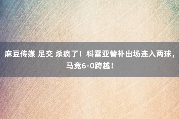 麻豆传媒 足交 杀疯了！科雷亚替补出场连入两球，马竞6-0跨越！