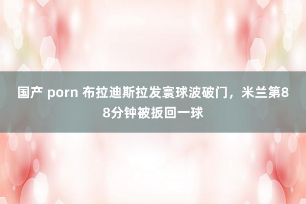 国产 porn 布拉迪斯拉发寰球波破门，米兰第88分钟被扳回一球