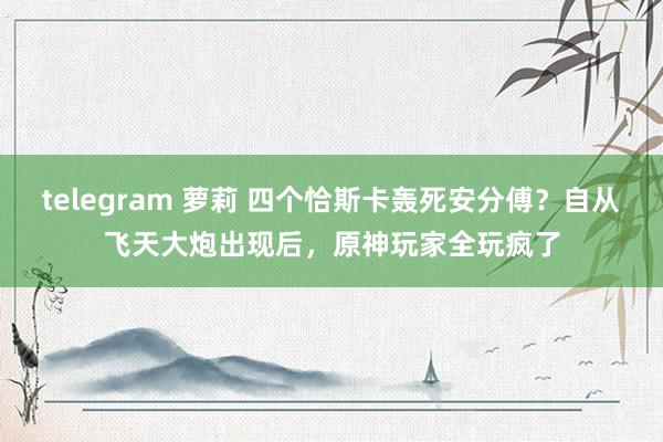 telegram 萝莉 四个恰斯卡轰死安分傅？自从飞天大炮出现后，原神玩家全玩疯了