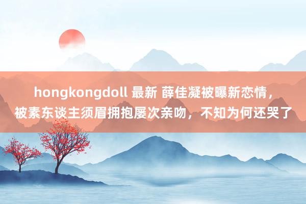 hongkongdoll 最新 薛佳凝被曝新恋情，被素东谈主须眉拥抱屡次亲吻，不知为何还哭了