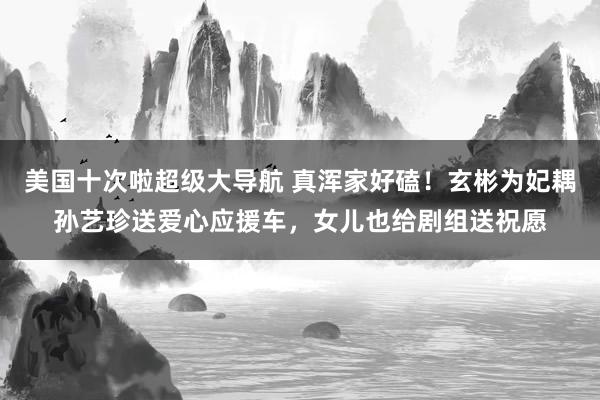 美国十次啦超级大导航 真浑家好磕！玄彬为妃耦孙艺珍送爱心应援车，女儿也给剧组送祝愿