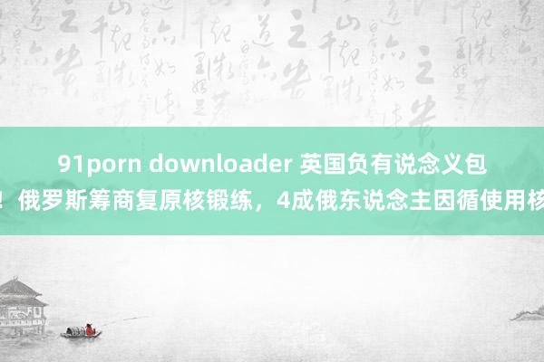 91porn downloader 英国负有说念义包袱！俄罗斯筹商复原核锻练，4成俄东说念主因循使用核武