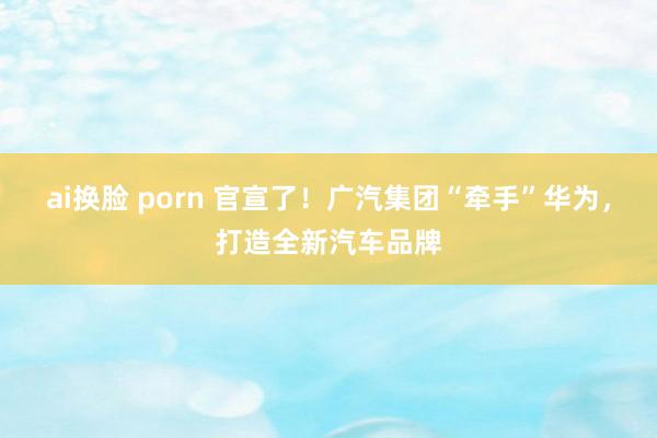 ai换脸 porn 官宣了！广汽集团“牵手”华为，打造全新汽车品牌