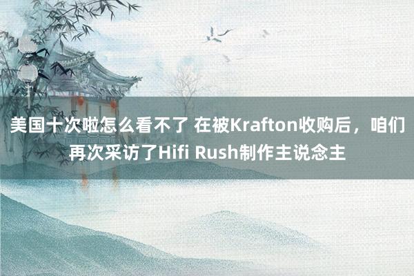 美国十次啦怎么看不了 在被Krafton收购后，咱们再次采访了Hifi Rush制作主说念主