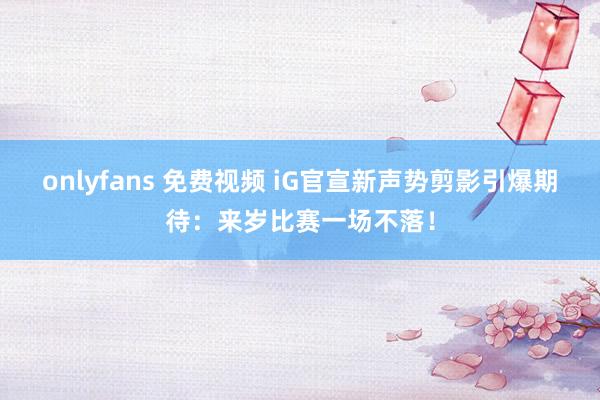 onlyfans 免费视频 iG官宣新声势剪影引爆期待：来岁比赛一场不落！