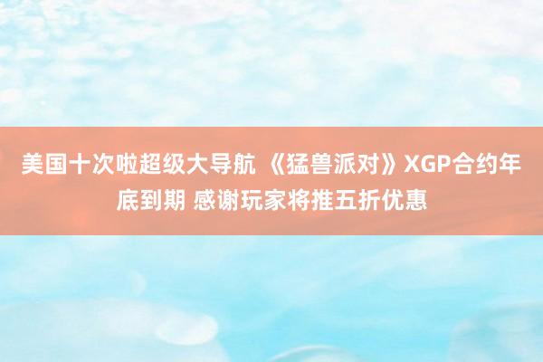 美国十次啦超级大导航 《猛兽派对》XGP合约年底到期 感谢玩家将推五折优惠