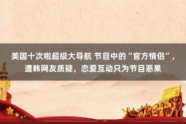 美国十次啦超级大导航 节目中的“官方情侣”，遭韩网友质疑，恋爱互动只为节目恶果