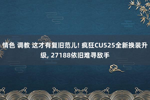 情色 调教 这才有复旧范儿! 疯狂CU525全新换装升级， 27188依旧难寻敌手