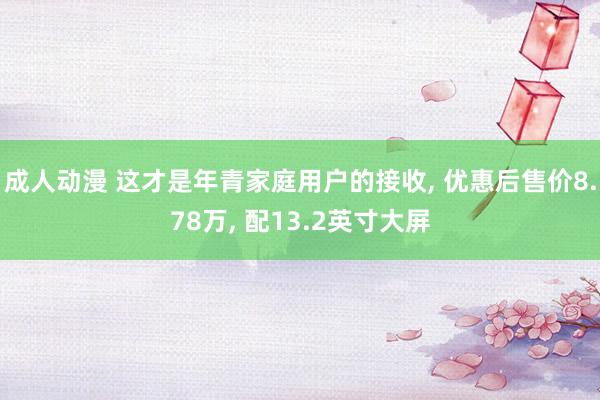 成人动漫 这才是年青家庭用户的接收， 优惠后售价8.78万， 配13.2英寸大屏