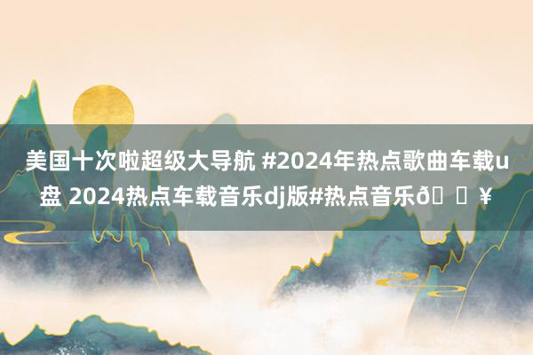 美国十次啦超级大导航 #2024年热点歌曲车载u盘 2024热点车载音乐dj版#热点音乐🔥