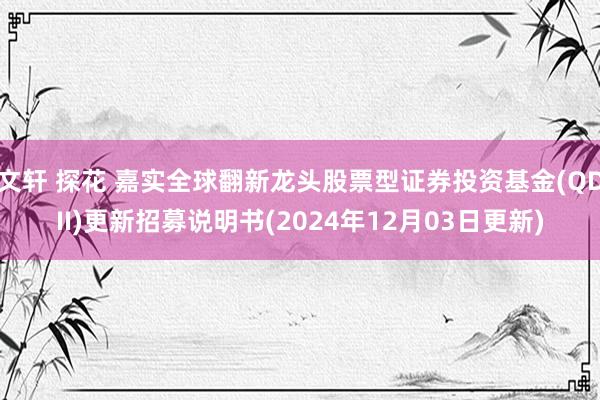 文轩 探花 嘉实全球翻新龙头股票型证券投资基金(QDII)更新招募说明书(2024年12月03日更新)