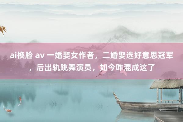 ai换脸 av 一婚娶女作者，二婚娶选好意思冠军，后出轨跳舞演员，如今咋混成这了