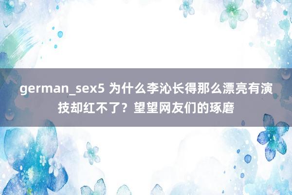 german_sex5 为什么李沁长得那么漂亮有演技却红不了？望望网友们的琢磨