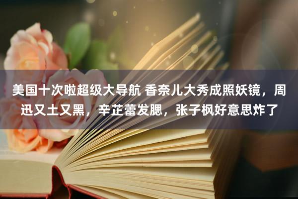 美国十次啦超级大导航 香奈儿大秀成照妖镜，周迅又土又黑，辛芷蕾发腮，张子枫好意思炸了