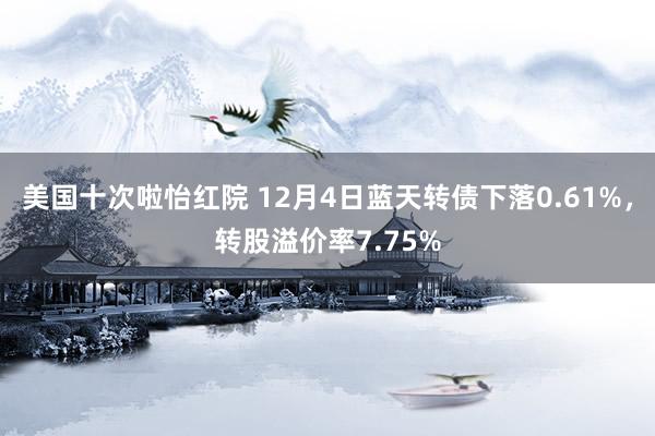 美国十次啦怡红院 12月4日蓝天转债下落0.61%，转股溢价率7.75%