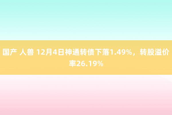 国产 人兽 12月4日神通转债下落1.49%，转股溢价率26.19%