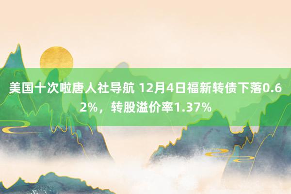 美国十次啦唐人社导航 12月4日福新转债下落0.62%，转股溢价率1.37%