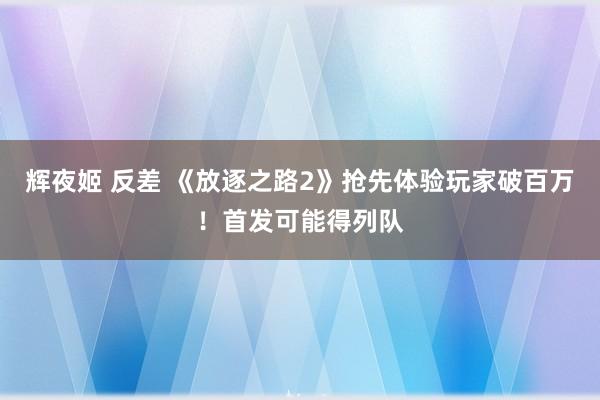 辉夜姬 反差 《放逐之路2》抢先体验玩家破百万！首发可能得列队