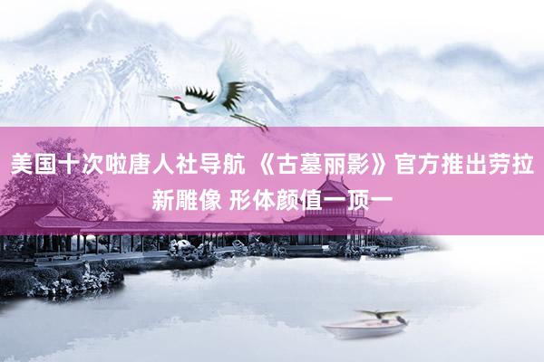 美国十次啦唐人社导航 《古墓丽影》官方推出劳拉新雕像 形体颜值一顶一