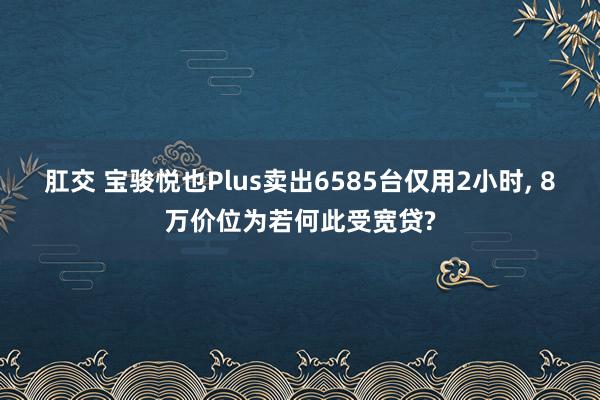 肛交 宝骏悦也Plus卖出6585台仅用2小时， 8万价位为若何此受宽贷?