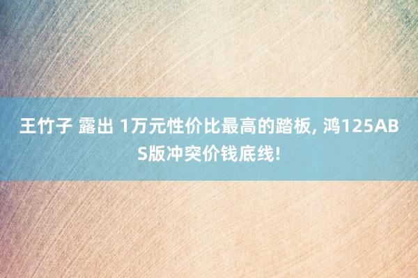 王竹子 露出 1万元性价比最高的踏板， 鸿125ABS版冲突价钱底线!