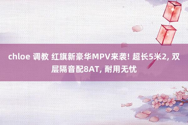 chloe 调教 红旗新豪华MPV来袭! 超长5米2， 双层隔音配8AT， 耐用无忧