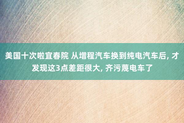 美国十次啦宜春院 从增程汽车换到纯电汽车后， 才发现这3点差距很大， 齐污蔑电车了