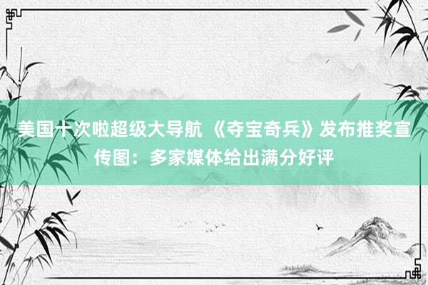 美国十次啦超级大导航 《夺宝奇兵》发布推奖宣传图：多家媒体给出满分好评