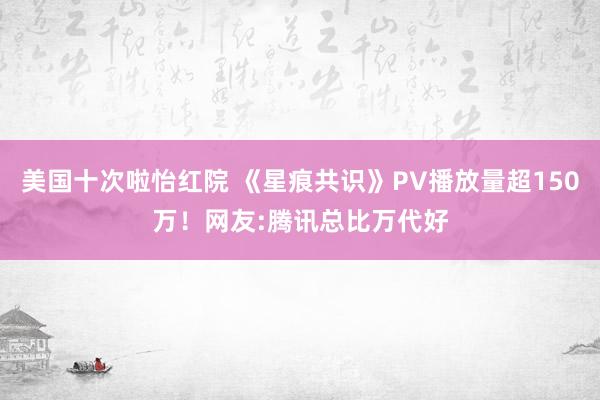 美国十次啦怡红院 《星痕共识》PV播放量超150万！网友:腾讯总比万代好