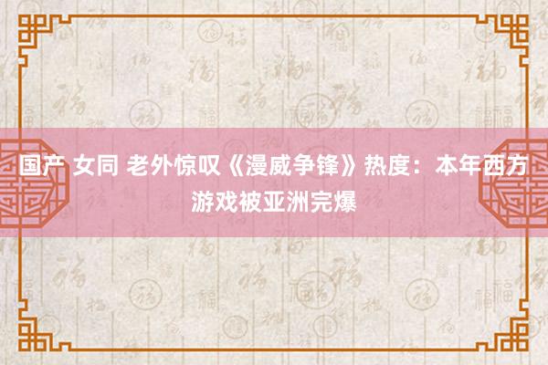 国产 女同 老外惊叹《漫威争锋》热度：本年西方游戏被亚洲完爆