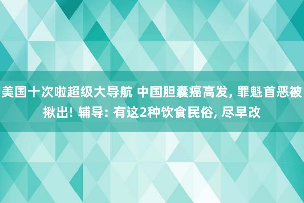 美国十次啦超级大导航 中国胆囊癌高发， 罪魁首恶被揪出! 辅导: 有这2种饮食民俗， 尽早改