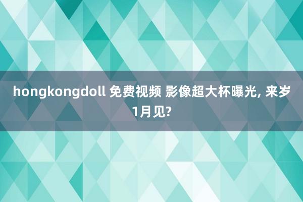 hongkongdoll 免费视频 影像超大杯曝光， 来岁1月见?