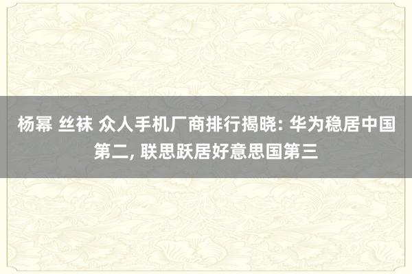 杨幂 丝袜 众人手机厂商排行揭晓: 华为稳居中国第二， 联思跃居好意思国第三