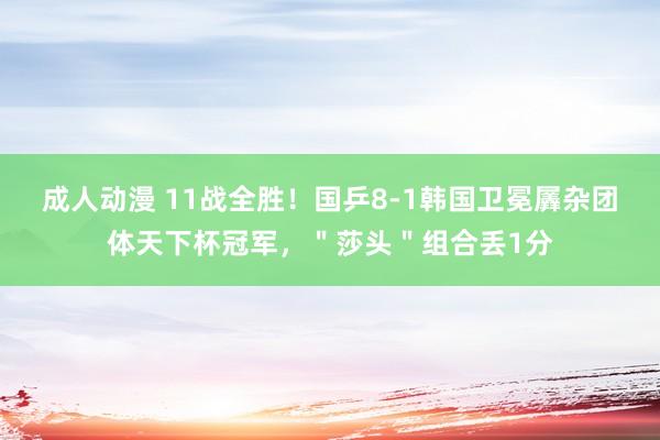 成人动漫 11战全胜！国乒8-1韩国卫冕羼杂团体天下杯冠军，＂莎头＂组合丢1分