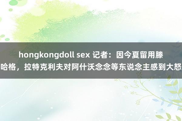 hongkongdoll sex 记者：因今夏留用滕哈格，拉特克利夫对阿什沃念念等东说念主感到大怒