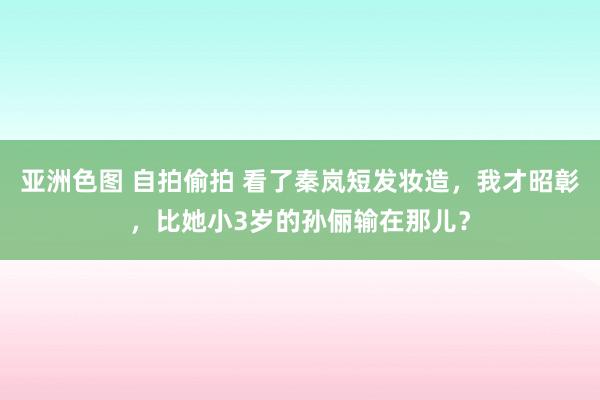 亚洲色图 自拍偷拍 看了秦岚短发妆造，我才昭彰，比她小3岁的孙俪输在那儿？